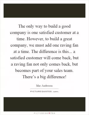 The only way to build a good company is one satisfied customer at a time. However, to build a great company, we must add one raving fan at a time. The difference is this... a satisfied customer will come back, but a raving fan not only comes back, but becomes part of your sales team. There’s a big difference! Picture Quote #1