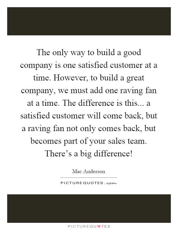 The only way to build a good company is one satisfied customer at a time. However, to build a great company, we must add one raving fan at a time. The difference is this... a satisfied customer will come back, but a raving fan not only comes back, but becomes part of your sales team. There's a big difference! Picture Quote #1