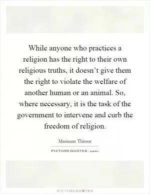 While anyone who practices a religion has the right to their own religious truths, it doesn’t give them the right to violate the welfare of another human or an animal. So, where necessary, it is the task of the government to intervene and curb the freedom of religion Picture Quote #1