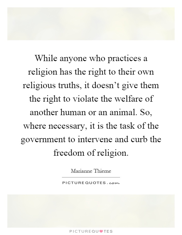 While anyone who practices a religion has the right to their own religious truths, it doesn't give them the right to violate the welfare of another human or an animal. So, where necessary, it is the task of the government to intervene and curb the freedom of religion Picture Quote #1