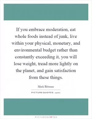 If you embrace moderation, eat whole foods instead of junk, live within your physical, monetary, and environmental budget rather than constantly exceeding it, you will lose weight, tread more lightly on the planet, and gain satisfaction from these things Picture Quote #1