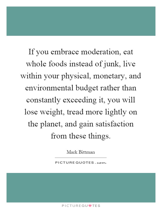 If you embrace moderation, eat whole foods instead of junk, live within your physical, monetary, and environmental budget rather than constantly exceeding it, you will lose weight, tread more lightly on the planet, and gain satisfaction from these things Picture Quote #1