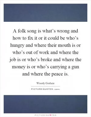 A folk song is what’s wrong and how to fix it or it could be who’s hungry and where their mouth is or who’s out of work and where the job is or who’s broke and where the money is or who’s carrying a gun and where the peace is Picture Quote #1