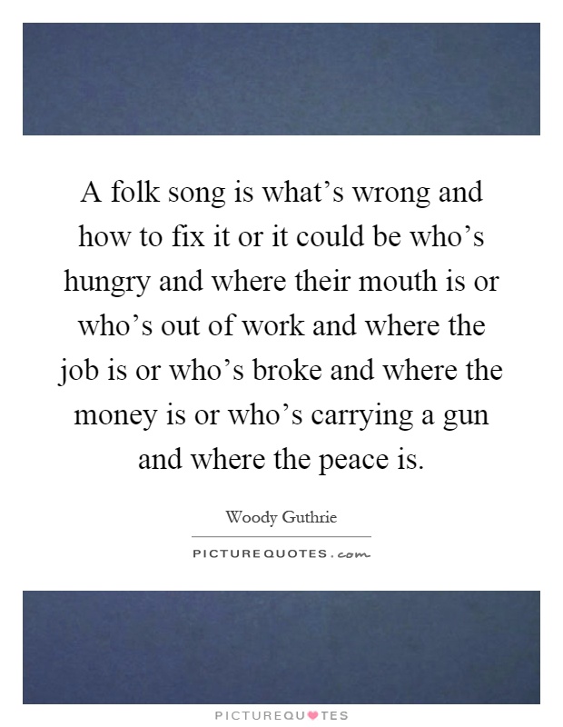 A folk song is what's wrong and how to fix it or it could be who's hungry and where their mouth is or who's out of work and where the job is or who's broke and where the money is or who's carrying a gun and where the peace is Picture Quote #1
