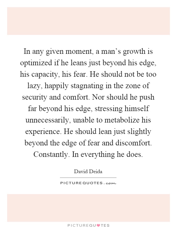 In any given moment, a man's growth is optimized if he leans just beyond his edge, his capacity, his fear. He should not be too lazy, happily stagnating in the zone of security and comfort. Nor should he push far beyond his edge, stressing himself unnecessarily, unable to metabolize his experience. He should lean just slightly beyond the edge of fear and discomfort. Constantly. In everything he does Picture Quote #1