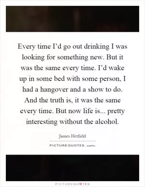 Every time I’d go out drinking I was looking for something new. But it was the same every time. I’d wake up in some bed with some person, I had a hangover and a show to do. And the truth is, it was the same every time. But now life is... pretty interesting without the alcohol Picture Quote #1