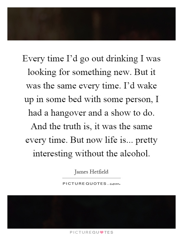 Every time I'd go out drinking I was looking for something new. But it was the same every time. I'd wake up in some bed with some person, I had a hangover and a show to do. And the truth is, it was the same every time. But now life is... pretty interesting without the alcohol Picture Quote #1