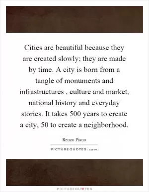 Cities are beautiful because they are created slowly; they are made by time. A city is born from a tangle of monuments and infrastructures, culture and market, national history and everyday stories. It takes 500 years to create a city, 50 to create a neighborhood Picture Quote #1