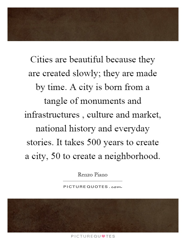 Cities are beautiful because they are created slowly; they are made by time. A city is born from a tangle of monuments and infrastructures, culture and market, national history and everyday stories. It takes 500 years to create a city, 50 to create a neighborhood Picture Quote #1
