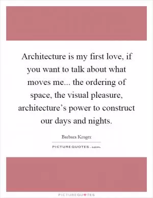 Architecture is my first love, if you want to talk about what moves me... the ordering of space, the visual pleasure, architecture’s power to construct our days and nights Picture Quote #1