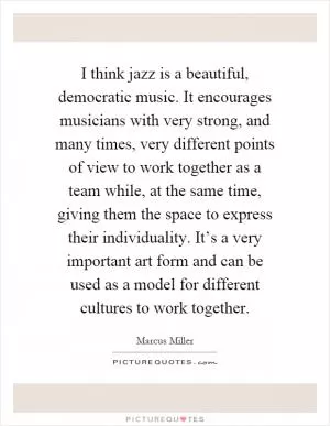 I think jazz is a beautiful, democratic music. It encourages musicians with very strong, and many times, very different points of view to work together as a team while, at the same time, giving them the space to express their individuality. It’s a very important art form and can be used as a model for different cultures to work together Picture Quote #1