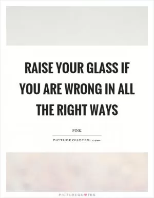 Raise your glass if you are wrong in all the right ways Picture Quote #1