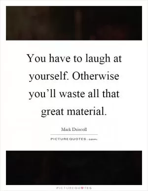 You have to laugh at yourself. Otherwise you’ll waste all that great material Picture Quote #1