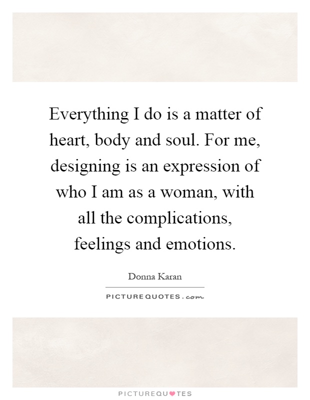 Everything I do is a matter of heart, body and soul. For me, designing is an expression of who I am as a woman, with all the complications, feelings and emotions Picture Quote #1