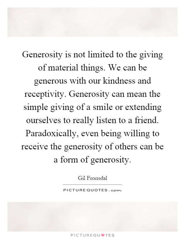 Generosity is not limited to the giving of material things. We can be generous with our kindness and receptivity. Generosity can mean the simple giving of a smile or extending ourselves to really listen to a friend. Paradoxically, even being willing to receive the generosity of others can be a form of generosity Picture Quote #1