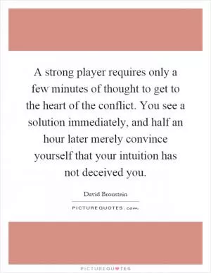 A strong player requires only a few minutes of thought to get to the heart of the conflict. You see a solution immediately, and half an hour later merely convince yourself that your intuition has not deceived you Picture Quote #1