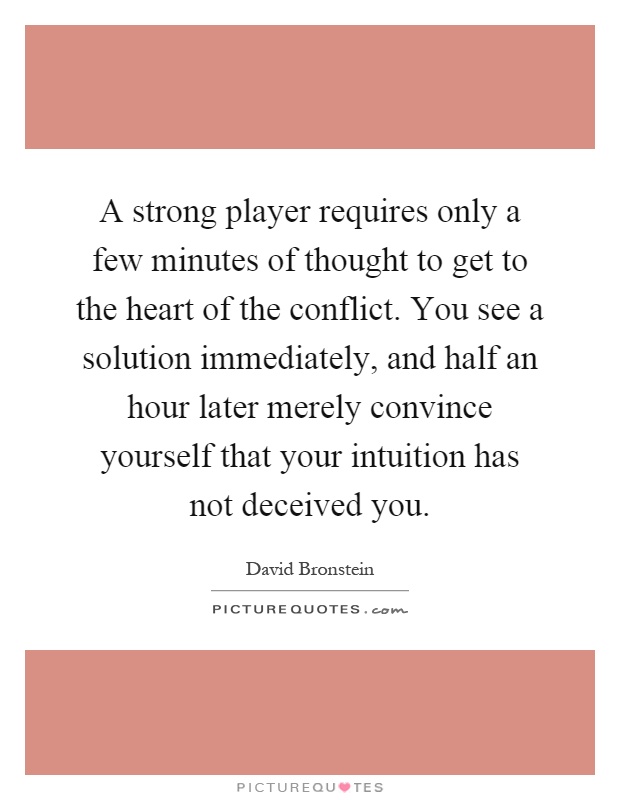 A strong player requires only a few minutes of thought to get to the heart of the conflict. You see a solution immediately, and half an hour later merely convince yourself that your intuition has not deceived you Picture Quote #1