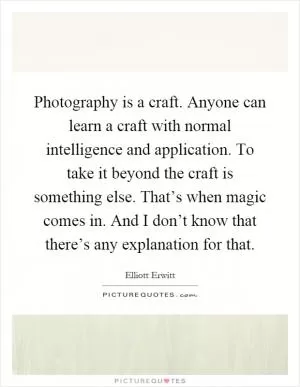 Photography is a craft. Anyone can learn a craft with normal intelligence and application. To take it beyond the craft is something else. That’s when magic comes in. And I don’t know that there’s any explanation for that Picture Quote #1