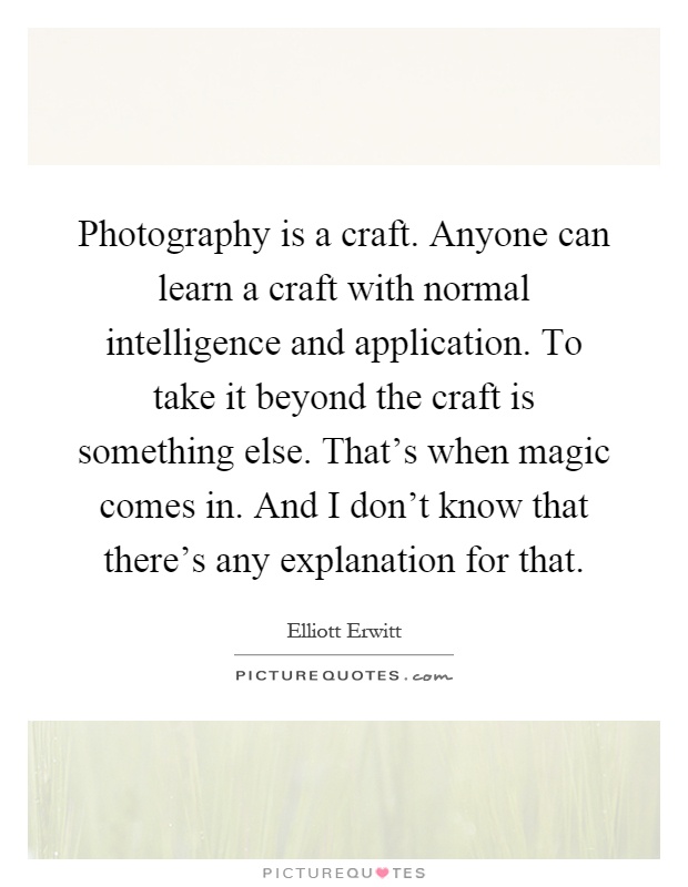 Photography is a craft. Anyone can learn a craft with normal intelligence and application. To take it beyond the craft is something else. That's when magic comes in. And I don't know that there's any explanation for that Picture Quote #1