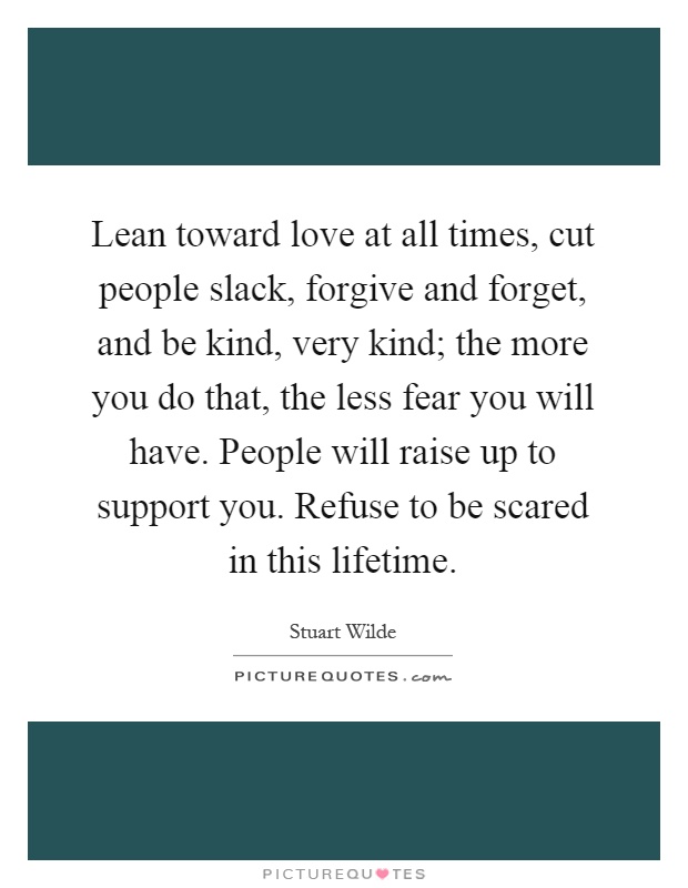Lean toward love at all times, cut people slack, forgive and forget, and be kind, very kind; the more you do that, the less fear you will have. People will raise up to support you. Refuse to be scared in this lifetime Picture Quote #1