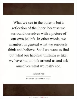What we see in the outer is but a reflection of the inner, because we surround ourselves with a picture of our own beliefs. In other words, we manifest in general what we seriously think and believe. So if we want to find out what our habitual thinking is like, we have but to look around us and ask ourselves what we really see Picture Quote #1