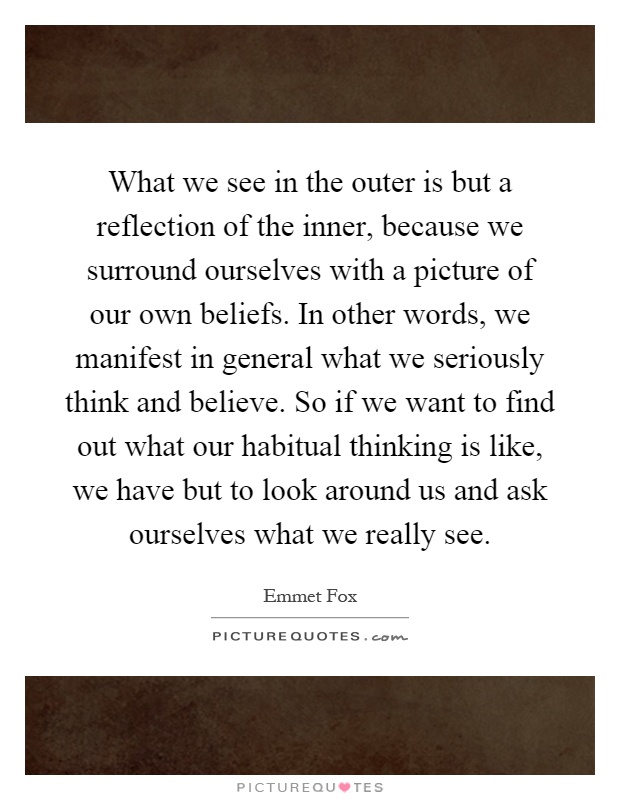 What we see in the outer is but a reflection of the inner, because we surround ourselves with a picture of our own beliefs. In other words, we manifest in general what we seriously think and believe. So if we want to find out what our habitual thinking is like, we have but to look around us and ask ourselves what we really see Picture Quote #1
