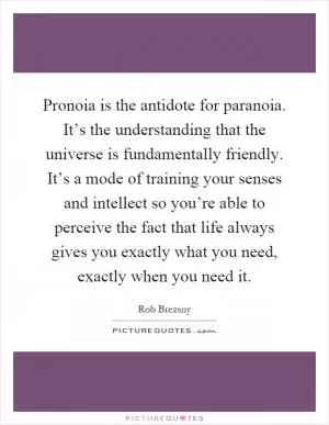 Pronoia is the antidote for paranoia. It’s the understanding that the universe is fundamentally friendly. It’s a mode of training your senses and intellect so you’re able to perceive the fact that life always gives you exactly what you need, exactly when you need it Picture Quote #1