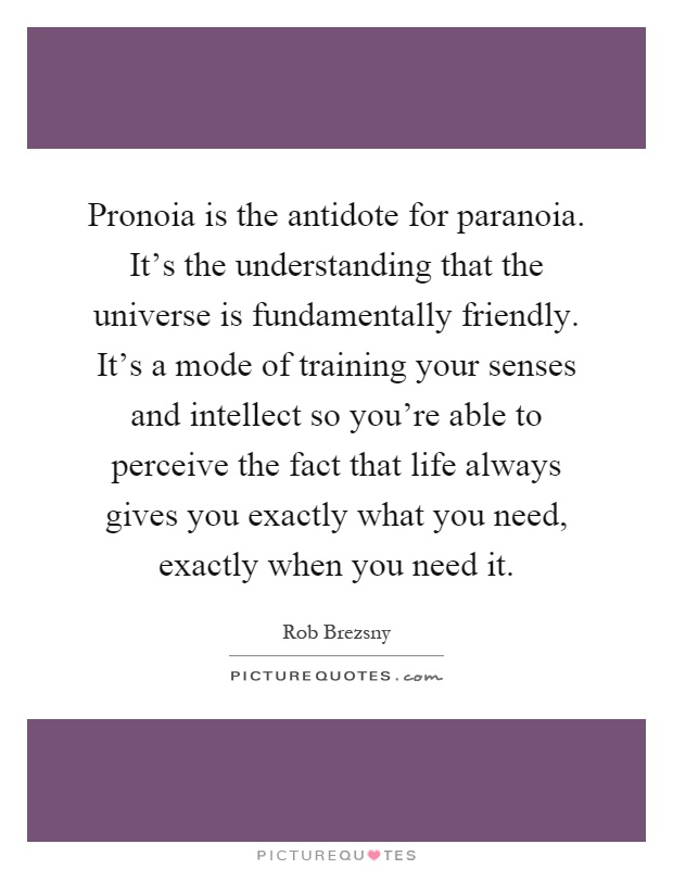 Pronoia is the antidote for paranoia. It's the understanding that the universe is fundamentally friendly. It's a mode of training your senses and intellect so you're able to perceive the fact that life always gives you exactly what you need, exactly when you need it Picture Quote #1