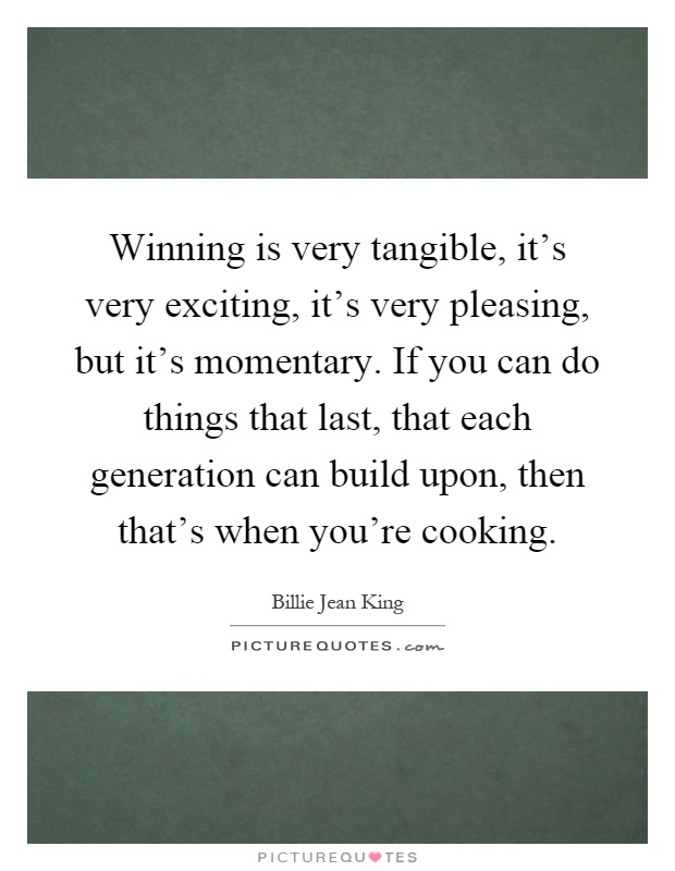 Winning is very tangible, it's very exciting, it's very pleasing, but it's momentary. If you can do things that last, that each generation can build upon, then that's when you're cooking Picture Quote #1