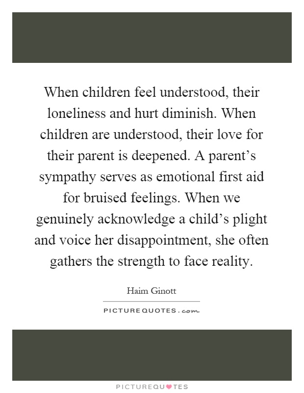 When children feel understood, their loneliness and hurt diminish. When children are understood, their love for their parent is deepened. A parent's sympathy serves as emotional first aid for bruised feelings. When we genuinely acknowledge a child's plight and voice her disappointment, she often gathers the strength to face reality Picture Quote #1