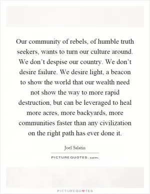 Our community of rebels, of humble truth seekers, wants to turn our culture around. We don’t despise our country. We don’t desire failure. We desire light, a beacon to show the world that our wealth need not show the way to more rapid destruction, but can be leveraged to heal more acres, more backyards, more communities faster than any civilization on the right path has ever done it Picture Quote #1