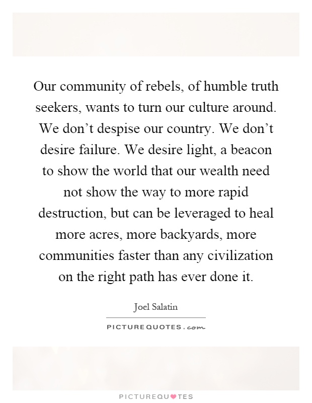Our community of rebels, of humble truth seekers, wants to turn our culture around. We don't despise our country. We don't desire failure. We desire light, a beacon to show the world that our wealth need not show the way to more rapid destruction, but can be leveraged to heal more acres, more backyards, more communities faster than any civilization on the right path has ever done it Picture Quote #1