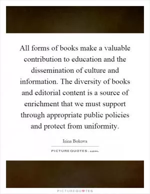 All forms of books make a valuable contribution to education and the dissemination of culture and information. The diversity of books and editorial content is a source of enrichment that we must support through appropriate public policies and protect from uniformity Picture Quote #1