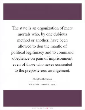 The state is an organization of mere mortals who, by one dubious method or another, have been allowed to don the mantle of political legitimacy and to command obedience on pain of imprisonment even of those who never consented to the preposterous arrangement Picture Quote #1
