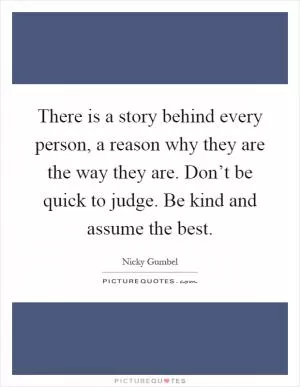 There is a story behind every person, a reason why they are the way they are. Don’t be quick to judge. Be kind and assume the best Picture Quote #1