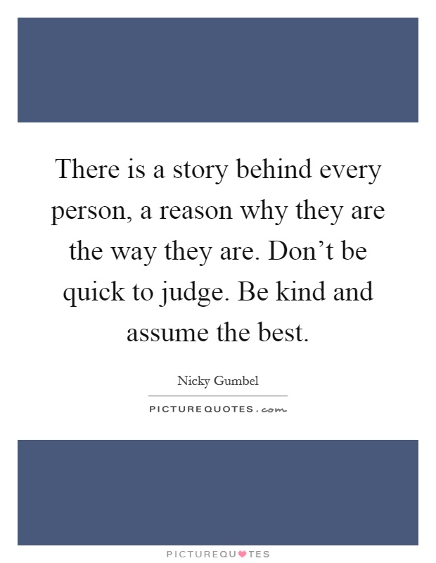 There is a story behind every person, a reason why they are the way they are. Don't be quick to judge. Be kind and assume the best Picture Quote #1