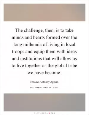 The challenge, then, is to take minds and hearts formed over the long millennia of living in local troops and equip them with ideas and institutions that will allow us to live together as the global tribe we have become Picture Quote #1