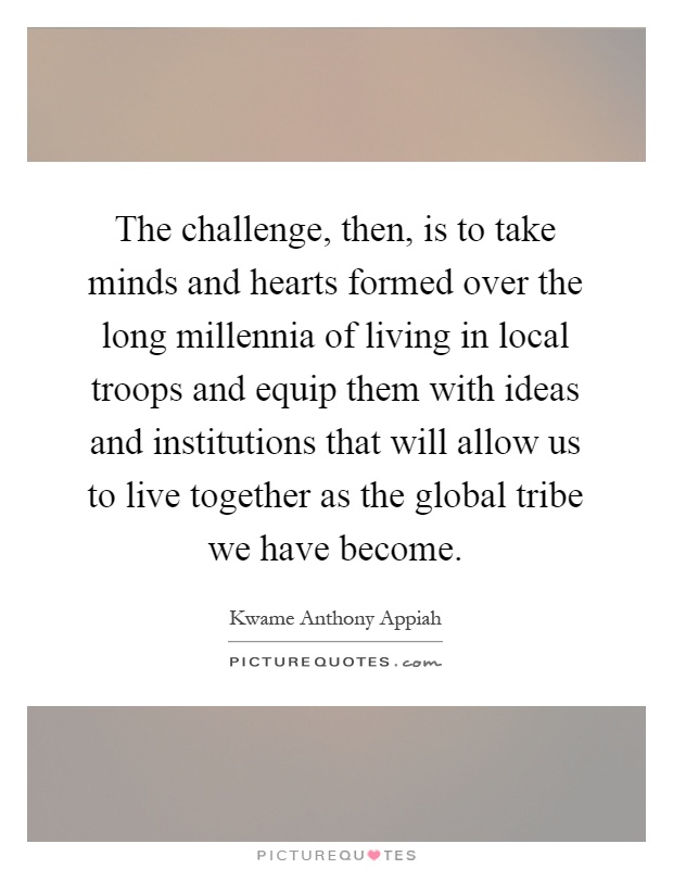 The challenge, then, is to take minds and hearts formed over the long millennia of living in local troops and equip them with ideas and institutions that will allow us to live together as the global tribe we have become Picture Quote #1