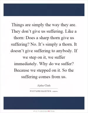 Things are simply the way they are. They don’t give us suffering. Like a thorn: Does a sharp thorn give us suffering? No. It’s simply a thorn. It doesn’t give suffering to anybody. If we step on it, we suffer immediately. Why do we suffer? Because we stepped on it. So the suffering comes from us Picture Quote #1