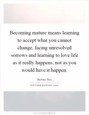 Becoming mature means learning to accept what you cannot change, facing unresolved sorrows and learning to love life as it really happens, not as you would have it happen Picture Quote #1