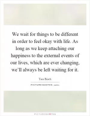 We wait for things to be different in order to feel okay with life. As long as we keep attaching our happiness to the external events of our lives, which are ever changing, we’ll always be left waiting for it Picture Quote #1
