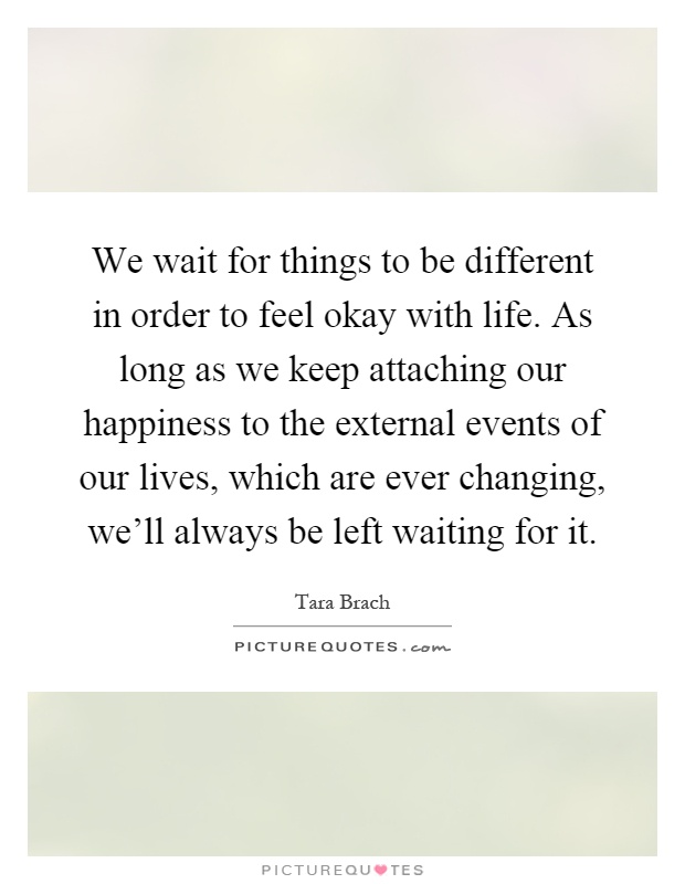 We wait for things to be different in order to feel okay with life. As long as we keep attaching our happiness to the external events of our lives, which are ever changing, we'll always be left waiting for it Picture Quote #1