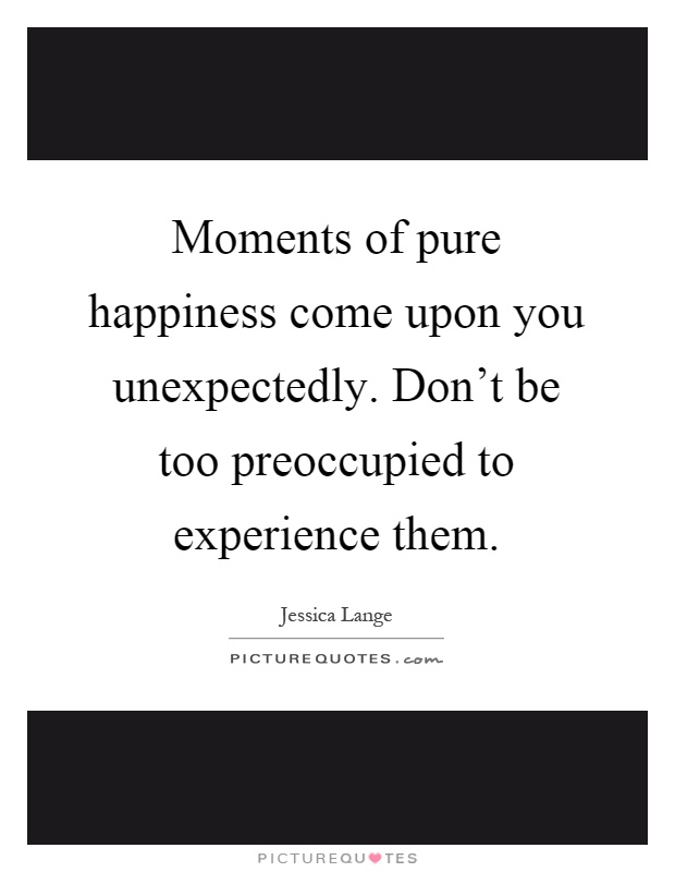 Moments of pure happiness come upon you unexpectedly. Don't be too preoccupied to experience them Picture Quote #1