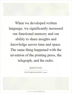 When we developed written language, we significantly increased our functional memory and our ability to share insights and knowledge across time and space. The same thing happened with the invention of the printing press, the telegraph, and the radio Picture Quote #1
