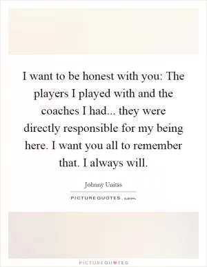 I want to be honest with you: The players I played with and the coaches I had... they were directly responsible for my being here. I want you all to remember that. I always will Picture Quote #1