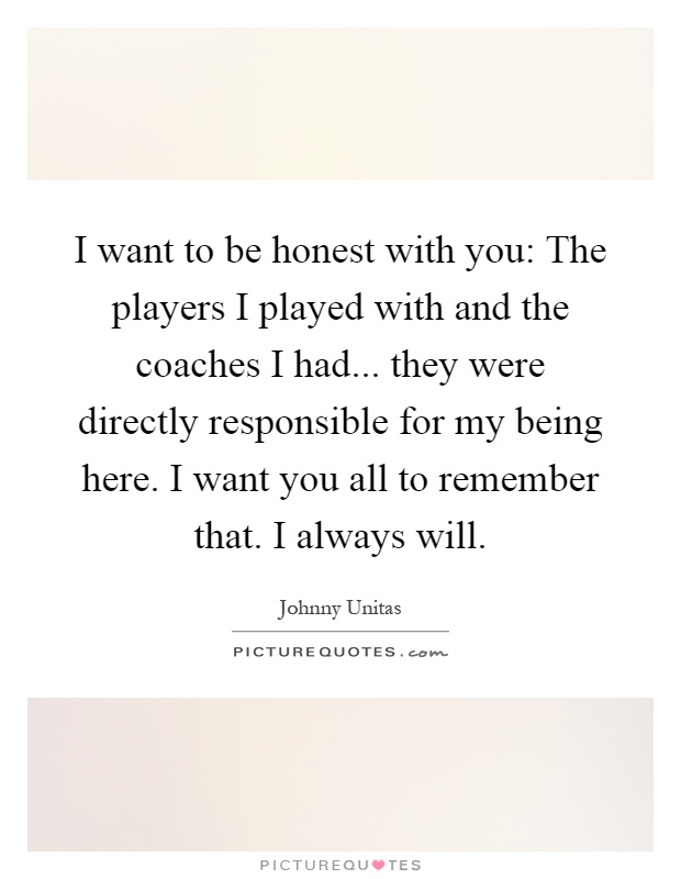 I want to be honest with you: The players I played with and the coaches I had... they were directly responsible for my being here. I want you all to remember that. I always will Picture Quote #1