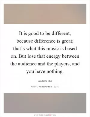 It is good to be different, because difference is great; that’s what this music is based on. But lose that energy between the audience and the players, and you have nothing Picture Quote #1