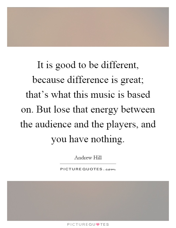 It is good to be different, because difference is great; that's what this music is based on. But lose that energy between the audience and the players, and you have nothing Picture Quote #1