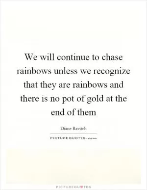 We will continue to chase rainbows unless we recognize that they are rainbows and there is no pot of gold at the end of them Picture Quote #1