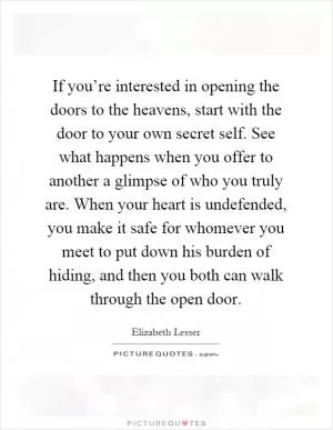 If you’re interested in opening the doors to the heavens, start with the door to your own secret self. See what happens when you offer to another a glimpse of who you truly are. When your heart is undefended, you make it safe for whomever you meet to put down his burden of hiding, and then you both can walk through the open door Picture Quote #1